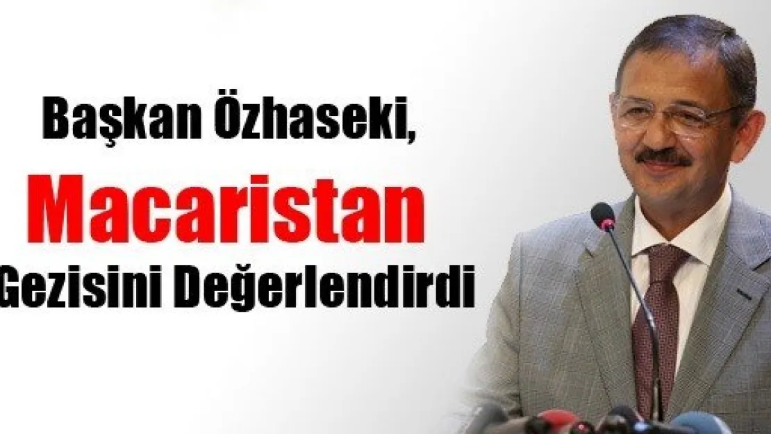 Başkan Özhaseki, Macaristan Gezisini Değerlendirdi