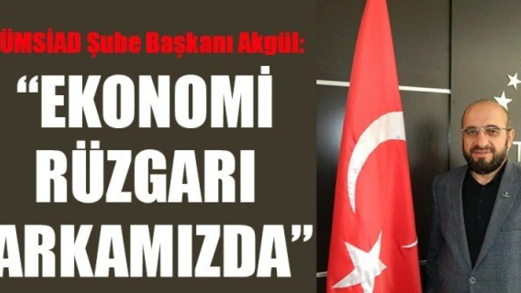 TÜMSİAD Şube Başkanı Akgül: 'EKONOMİ RÜZGARI ARKAMIZDA'