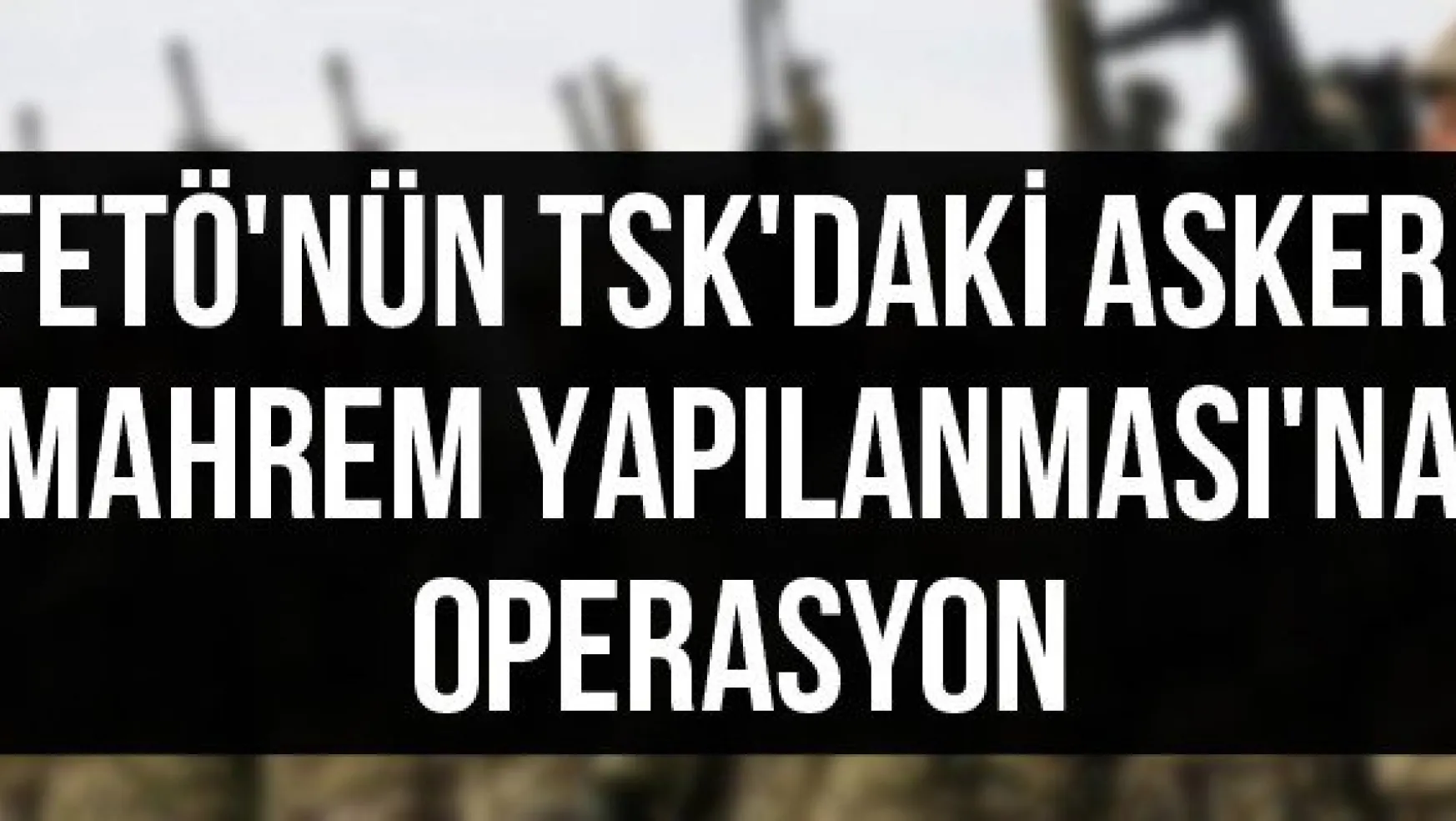 FETÖ'nün TSK'daki Askeri Mahrem Yapılanması'na Operasyon