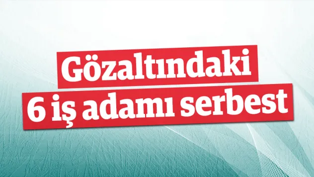 Gözaltındaki 6 iş adamı serbest