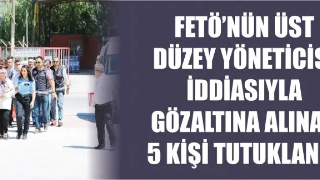 FETÖ'nün üst düzey yöneticisi iddiasıyla gözaltına alınan 5 kişi tutuklandı