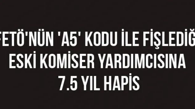 FETÖ'nün 'A5' kodu ile fişlediği eski komiser yardımcısına 7.5 yıl hapis