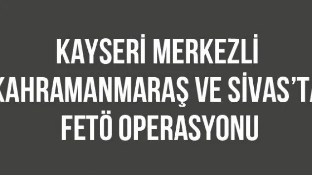 Kayseri merkezli Kahramanmaraş ve Sivas'ta FETÖ operasyonu