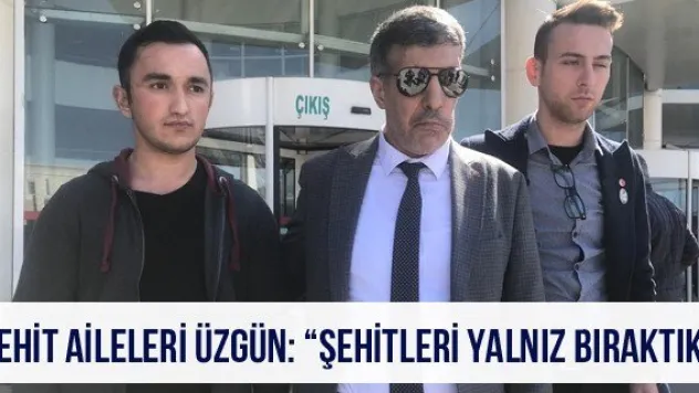 Şehit Aileleri üzgün: 'Şehitleri yalnız bıraktık'