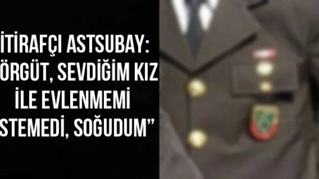 İtirafçı astsubay: 'Örgüt, sevdiğim kız ile evlenmemi istemedi, soğudum'