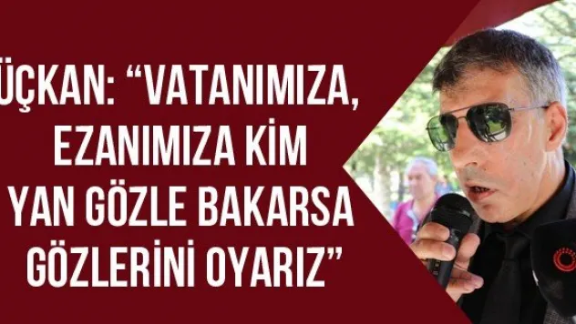 Üçkan: 'Vatanımıza, ezanımıza kim yan gözle bakarsa gözlerini oyarız'