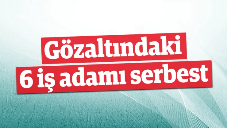 Gözaltındaki 6 iş adamı serbest
