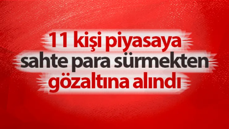 11 kişi piyasaya sahte para sürmekten gözaltına alındı