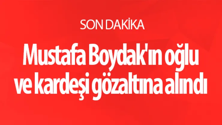 Mustafa Boydak'ın oğlu ve kardeşi gözaltına alındı