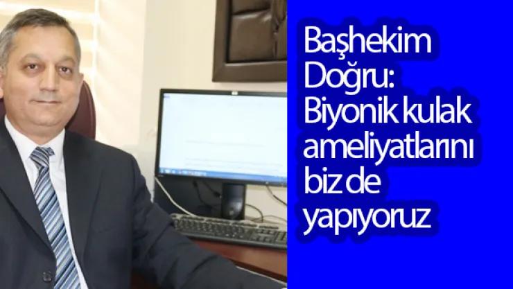 Başhekim Doğru:   Biyonik kulak ameliyatlarını biz de yapıyoruz