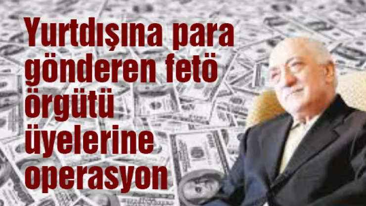 Yurtdışına para gönderen fetö örgütü üyelerine operasyon