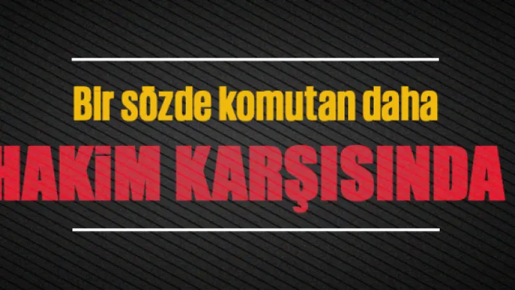 Bir sözde komutan daha hakim karşısında