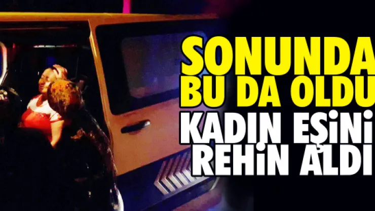 Sonunda bu da oldu kadın eşini rehin aldı