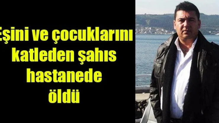 Eşini ve çocuklarını katleden şahıs hastanede öldü