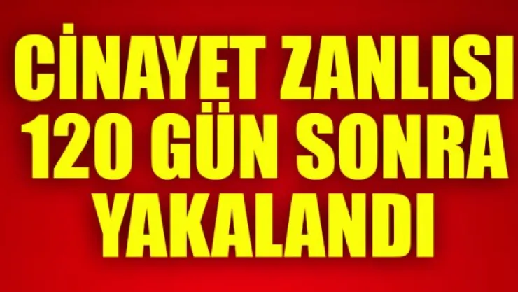 CİNAYET ZANLISI 120 GÜN SONRA YAKALANDI