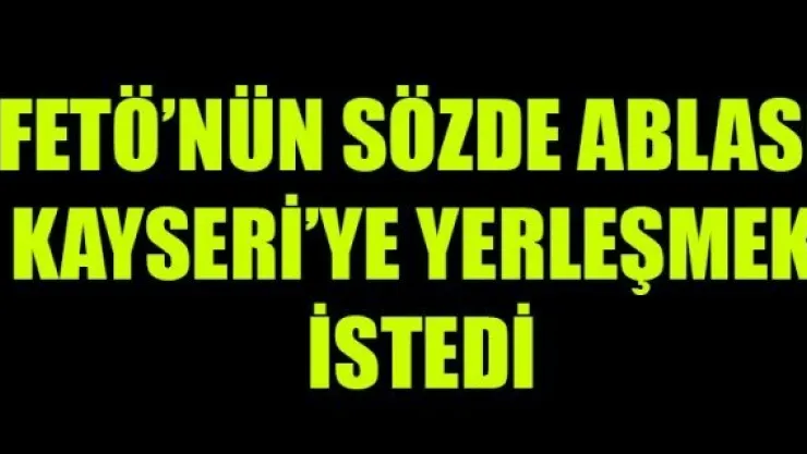 FETÖ'NÜN SÖZDE ABLASI KAYSERİ'YE YERLEŞMEK İSTEDİ