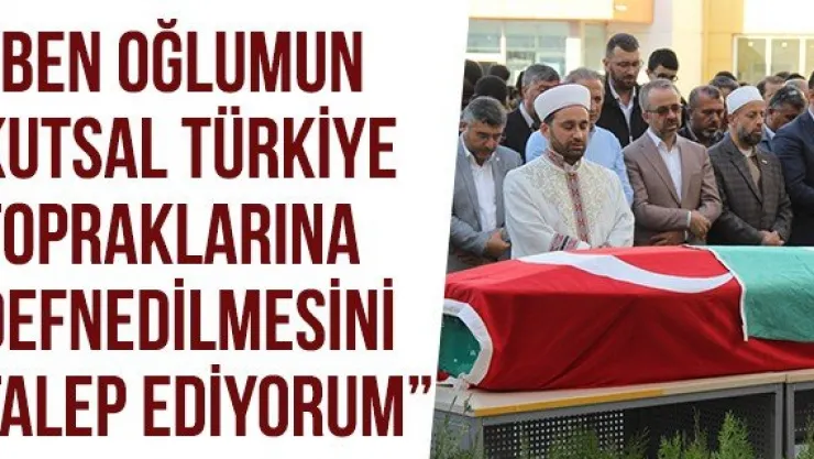'BEN OĞLUMUN KUTSAL TÜRKİYE TOPRAKLARINA DEFNEDİLMESİNİ TALEP EDİYORUM'