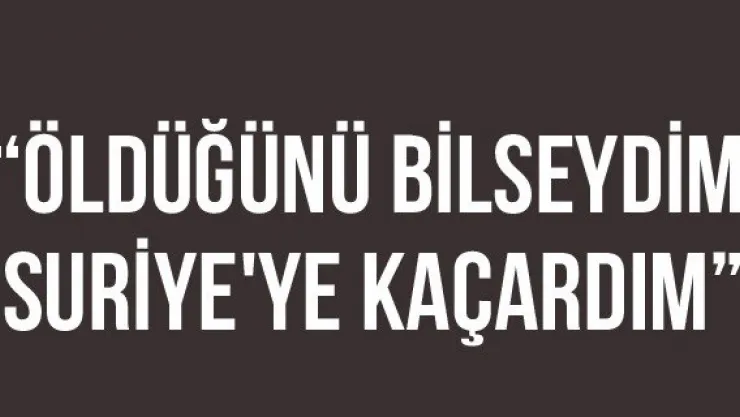 'Öldüğünü Bilseydim Suriye'ye Kaçardım'