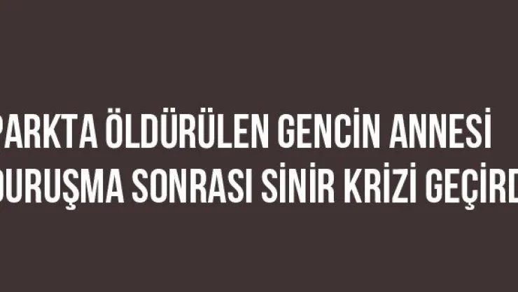Parkta Öldürülen Gencin Annesi Duruşma Sonrası Sinir Krizi Geçirdi