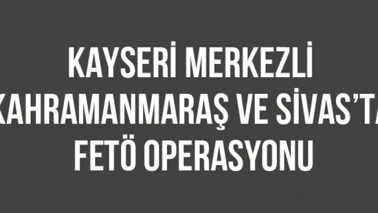 Kayseri merkezli Kahramanmaraş ve Sivas'ta FETÖ operasyonu