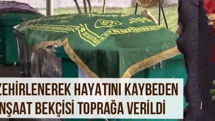 Zehirlenerek Hayatını Kaybeden İnşaat Bekçisi Toprağa Verildi
