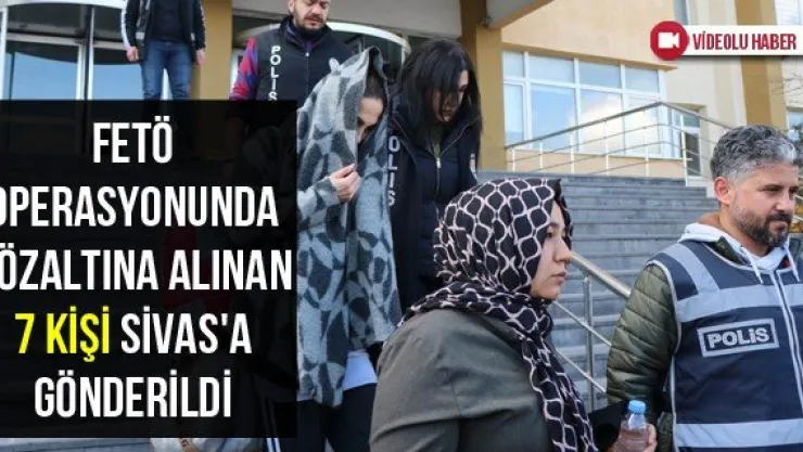 FETÖ Operasyonunda Gözaltına Alınan 7 Kişi Sivas'a Gönderildi