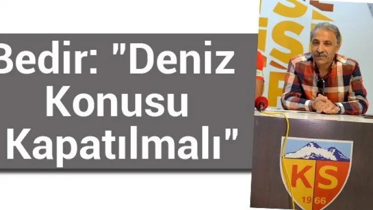 Bedir: "Deniz Konusu Kapatılmalı"