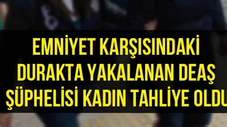 Emniyet karşısındaki durakta yakalanan DEAŞ şüphelisi kadın tahliye oldu