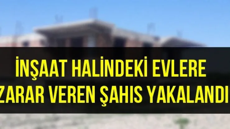İnşaat halindeki evlere zarar veren şahıs yakalandı