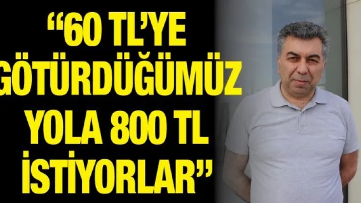 '60 TL'ye götürdüğümüz yola 800 TL istiyorlar'