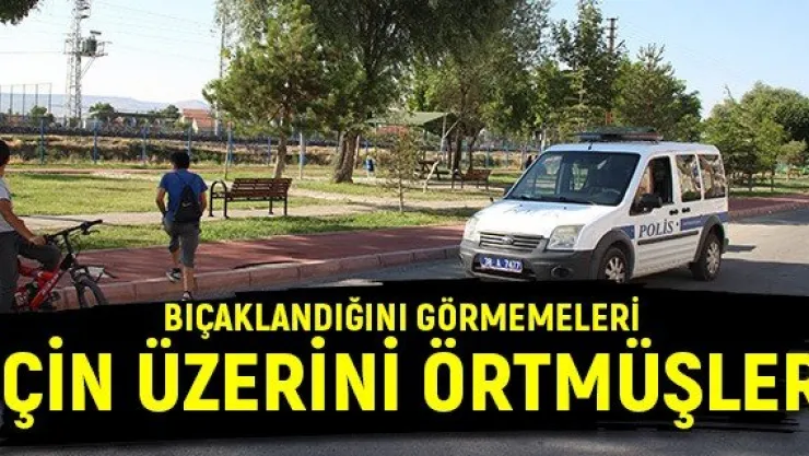 Bıçaklandığını görmemeleri için üzerini örtmüşler