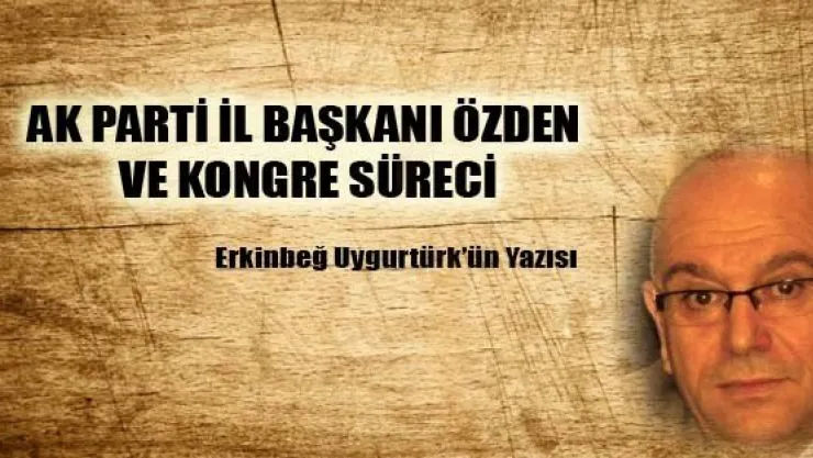 AK PARTİ İL BAŞKANI ÖZDEN VE KONGRE SÜRECİ